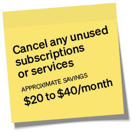 Cancel any unused subscriptions or services. Approximate savings $20 to $40/month